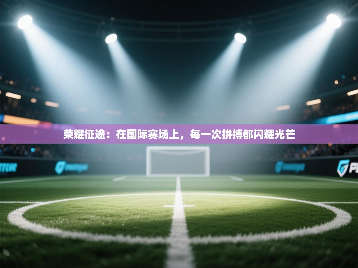 荣耀征途：在国际赛场上，每一次拼搏都闪耀光芒  第2张